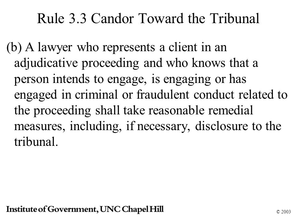 © 2003 Rule 3.3 Candor Toward the Tribunal (b) A lawyer who represents a client in an adjudicative proceeding and who knows that a person intends to engage, is engaging or has engaged in criminal or fraudulent conduct related to the proceeding shall take reasonable remedial measures, including, if necessary, disclosure to the tribunal.