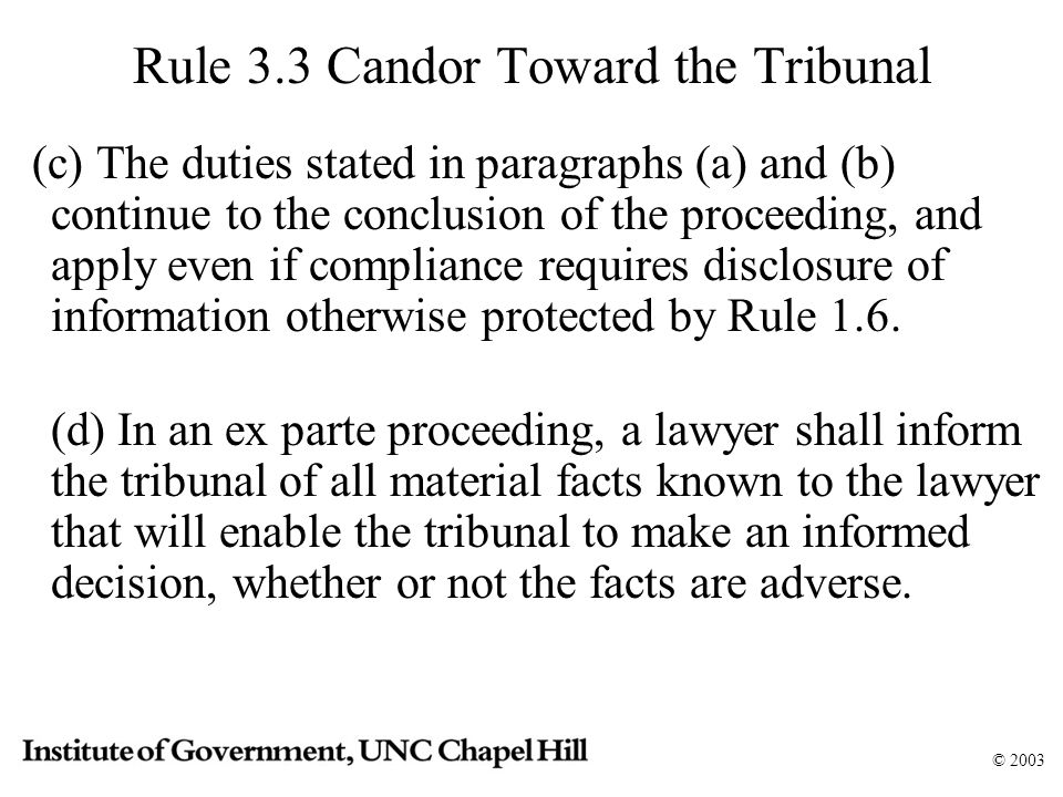 © 2003 Rule 3.3 Candor Toward the Tribunal (c) The duties stated in paragraphs (a) and (b) continue to the conclusion of the proceeding, and apply even if compliance requires disclosure of information otherwise protected by Rule 1.6.