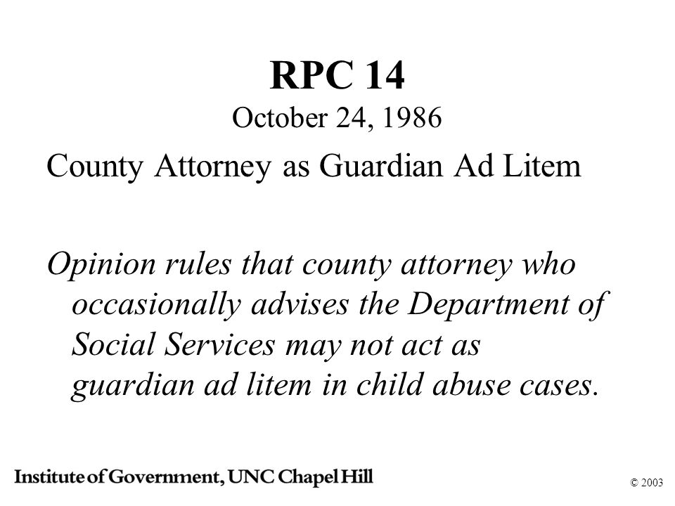 © 2003 RPC 14 October 24, 1986 County Attorney as Guardian Ad Litem Opinion rules that county attorney who occasionally advises the Department of Social Services may not act as guardian ad litem in child abuse cases.