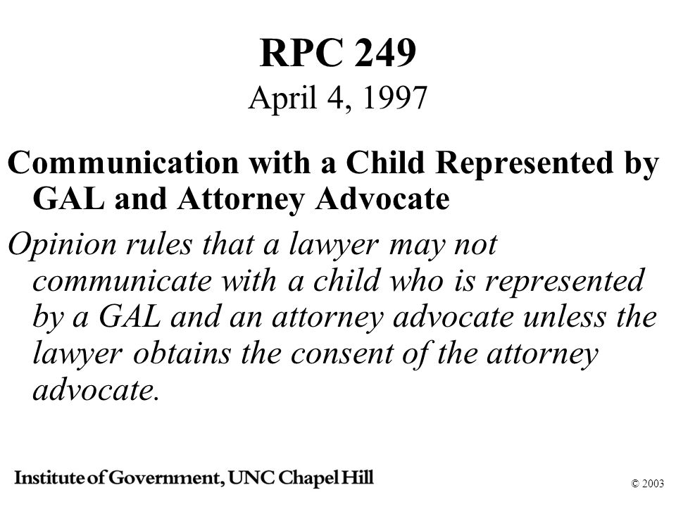 © 2003 RPC 249 April 4, 1997 Communication with a Child Represented by GAL and Attorney Advocate Opinion rules that a lawyer may not communicate with a child who is represented by a GAL and an attorney advocate unless the lawyer obtains the consent of the attorney advocate.
