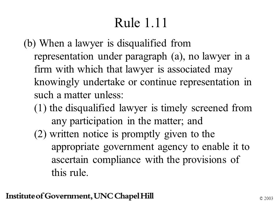 © 2003 Rule 1.11 (b) When a lawyer is disqualified from representation under paragraph (a), no lawyer in a firm with which that lawyer is associated may knowingly undertake or continue representation in such a matter unless: (1) the disqualified lawyer is timely screened from any participation in the matter; and (2) written notice is promptly given to the appropriate government agency to enable it to ascertain compliance with the provisions of this rule.