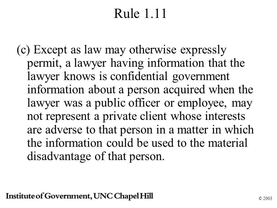 © 2003 Rule 1.11 (c) Except as law may otherwise expressly permit, a lawyer having information that the lawyer knows is confidential government information about a person acquired when the lawyer was a public officer or employee, may not represent a private client whose interests are adverse to that person in a matter in which the information could be used to the material disadvantage of that person.