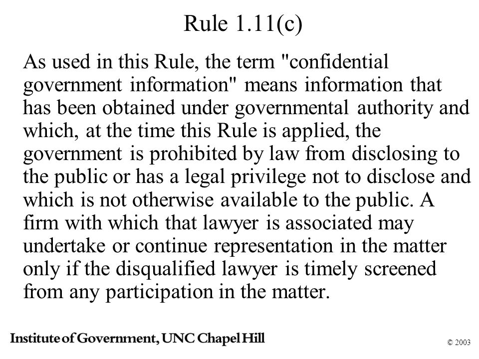 © 2003 Rule 1.11(c) As used in this Rule, the term confidential government information means information that has been obtained under governmental authority and which, at the time this Rule is applied, the government is prohibited by law from disclosing to the public or has a legal privilege not to disclose and which is not otherwise available to the public.