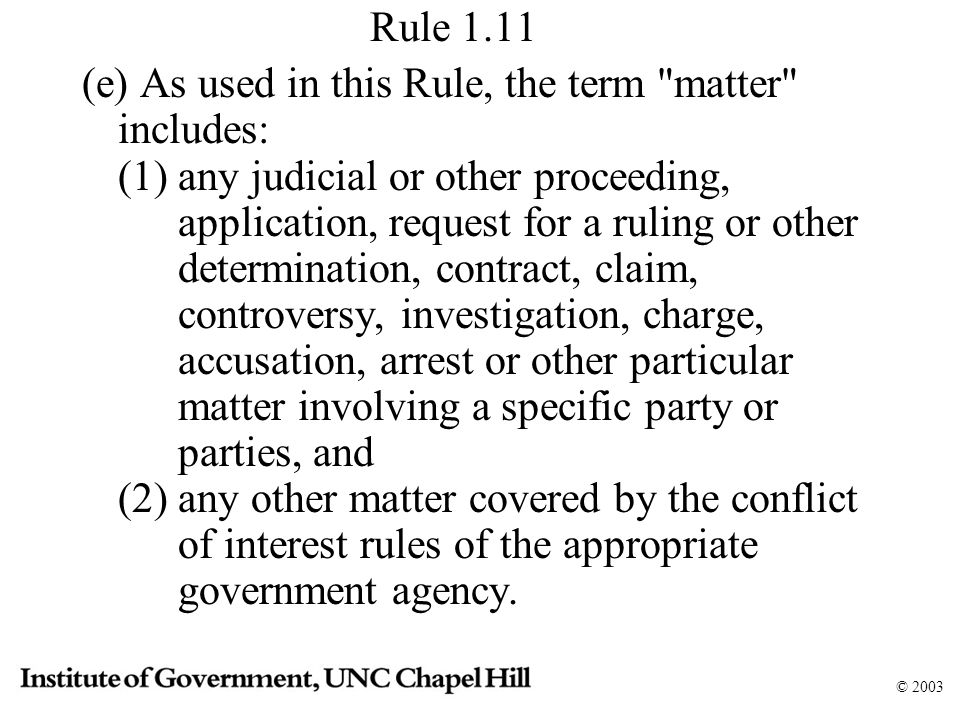 © 2003 Rule 1.11 (e) As used in this Rule, the term matter includes: (1) any judicial or other proceeding, application, request for a ruling or other determination, contract, claim, controversy, investigation, charge, accusation, arrest or other particular matter involving a specific party or parties, and (2) any other matter covered by the conflict of interest rules of the appropriate government agency.