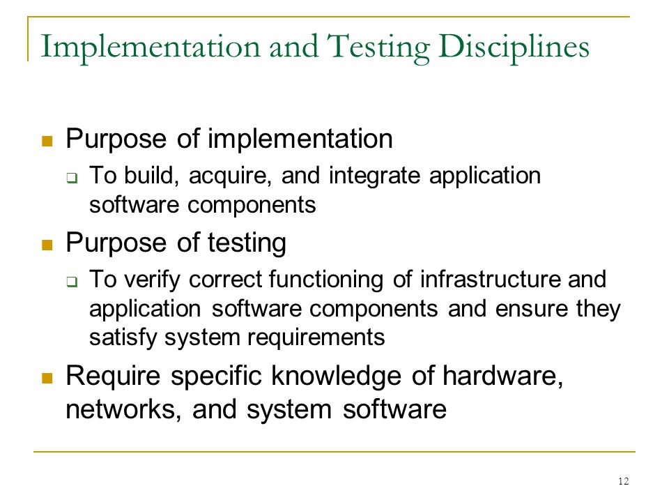 12 Implementation and Testing Disciplines Purpose of implementation  To build, acquire, and integrate application software components Purpose of testing  To verify correct functioning of infrastructure and application software components and ensure they satisfy system requirements Require specific knowledge of hardware, networks, and system software