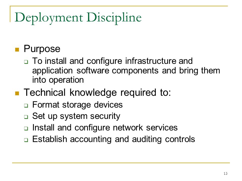 13 Deployment Discipline Purpose  To install and configure infrastructure and application software components and bring them into operation Technical knowledge required to:  Format storage devices  Set up system security  Install and configure network services  Establish accounting and auditing controls