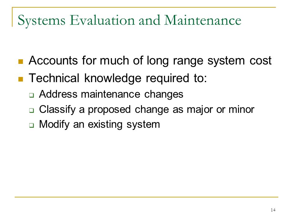 14 Systems Evaluation and Maintenance Accounts for much of long range system cost Technical knowledge required to:  Address maintenance changes  Classify a proposed change as major or minor  Modify an existing system
