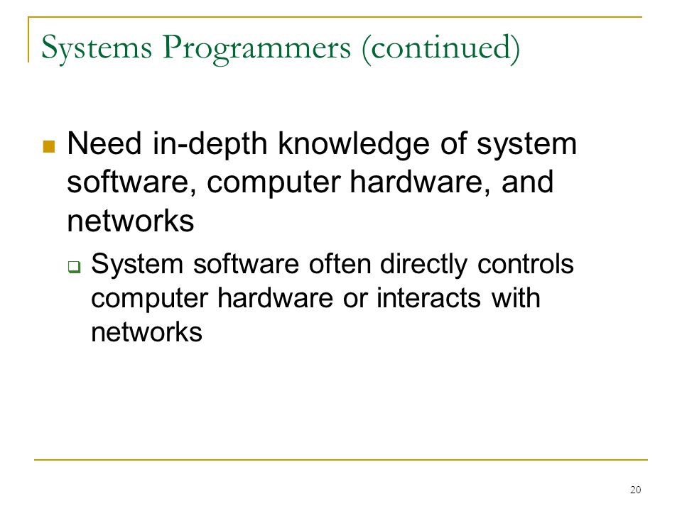20 Systems Programmers (continued) Need in-depth knowledge of system software, computer hardware, and networks  System software often directly controls computer hardware or interacts with networks