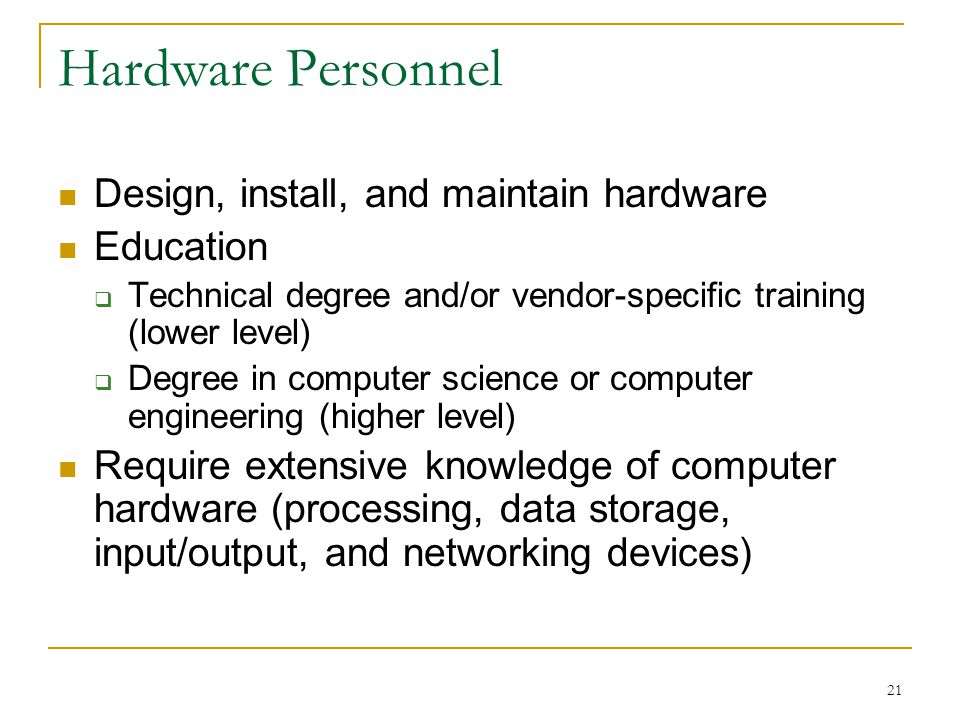 21 Hardware Personnel Design, install, and maintain hardware Education  Technical degree and/or vendor-specific training (lower level)  Degree in computer science or computer engineering (higher level) Require extensive knowledge of computer hardware (processing, data storage, input/output, and networking devices)