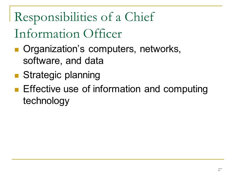 27 Responsibilities of a Chief Information Officer Organization’s computers, networks, software, and data Strategic planning Effective use of information and computing technology