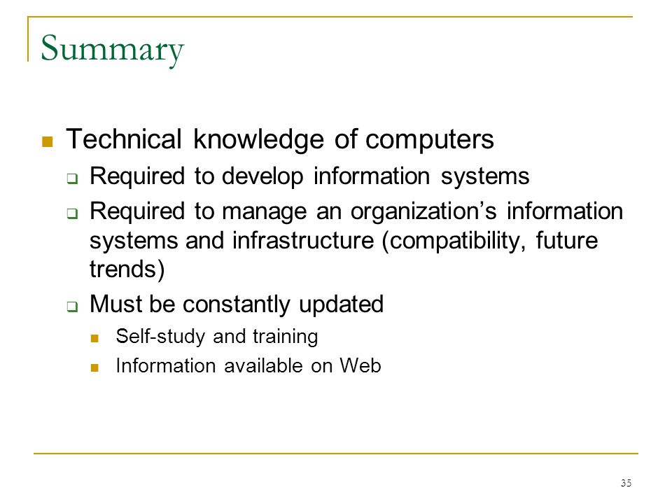 35 Summary Technical knowledge of computers  Required to develop information systems  Required to manage an organization’s information systems and infrastructure (compatibility, future trends)  Must be constantly updated Self-study and training Information available on Web