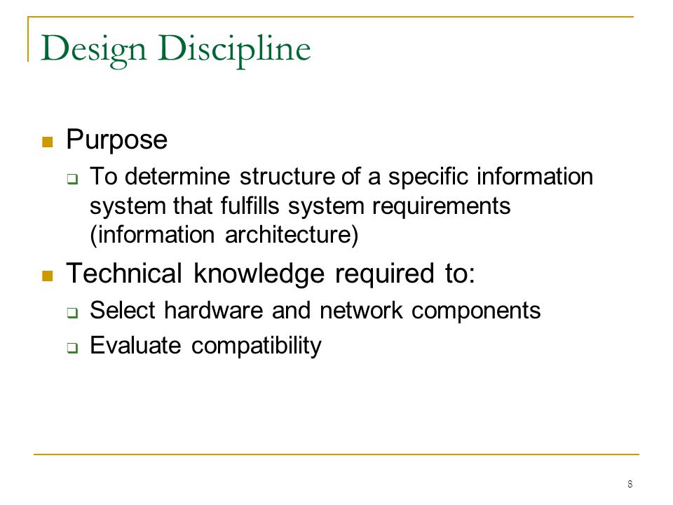 8 Design Discipline Purpose  To determine structure of a specific information system that fulfills system requirements (information architecture) Technical knowledge required to:  Select hardware and network components  Evaluate compatibility