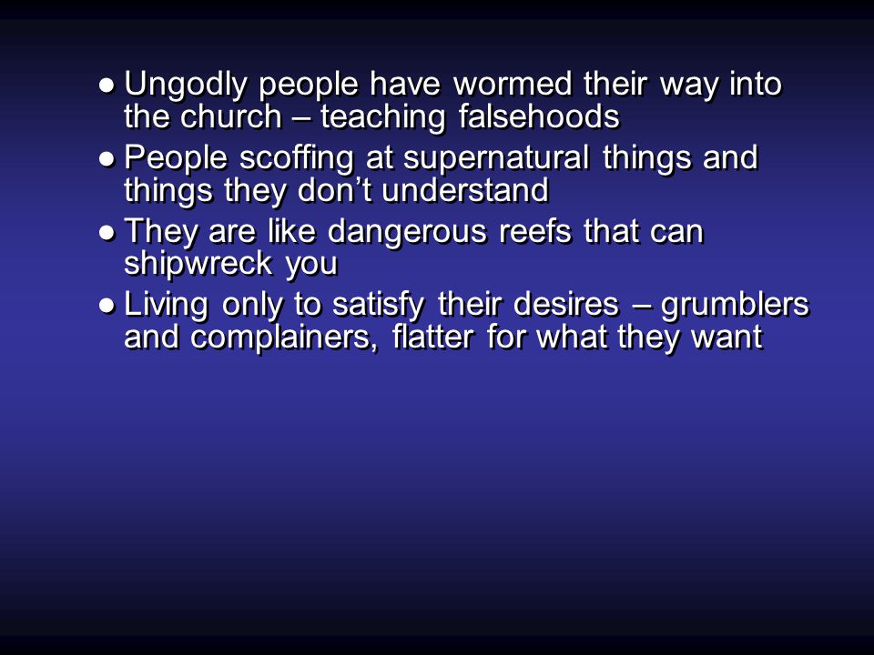 ●Ungodly people have wormed their way into the church – teaching falsehoods ●People scoffing at supernatural things and things they don’t understand ●They are like dangerous reefs that can shipwreck you ●Living only to satisfy their desires – grumblers and complainers, flatter for what they want ●Ungodly people have wormed their way into the church – teaching falsehoods ●People scoffing at supernatural things and things they don’t understand ●They are like dangerous reefs that can shipwreck you ●Living only to satisfy their desires – grumblers and complainers, flatter for what they want