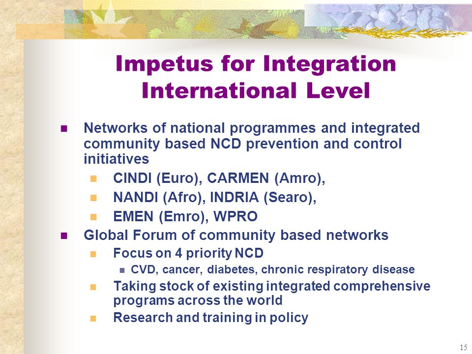 15 Impetus for Integration International Level Networks of national programmes and integrated community based NCD prevention and control initiatives CINDI (Euro), CARMEN (Amro), NANDI (Afro), INDRIA (Searo), EMEN (Emro), WPRO Global Forum of community based networks Focus on 4 priority NCD CVD, cancer, diabetes, chronic respiratory disease Taking stock of existing integrated comprehensive programs across the world Research and training in policy