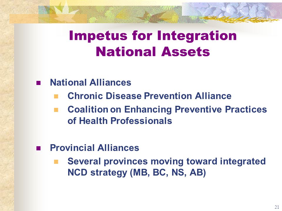 21 Impetus for Integration National Assets National Alliances Chronic Disease Prevention Alliance Coalition on Enhancing Preventive Practices of Health Professionals Provincial Alliances Several provinces moving toward integrated NCD strategy (MB, BC, NS, AB)