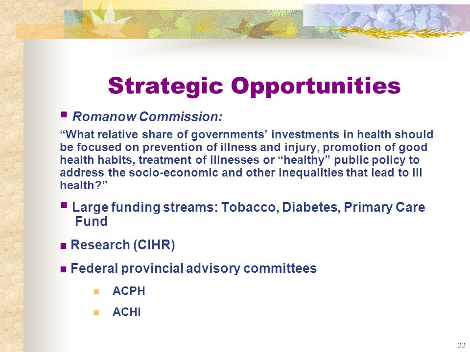 22 Strategic Opportunities  Romanow Commission: What relative share of governments’ investments in health should be focused on prevention of illness and injury, promotion of good health habits, treatment of illnesses or healthy public policy to address the socio-economic and other inequalities that lead to ill health  Large funding streams: Tobacco, Diabetes, Primary Care Fund Research (CIHR) Federal provincial advisory committees ACPH ACHI