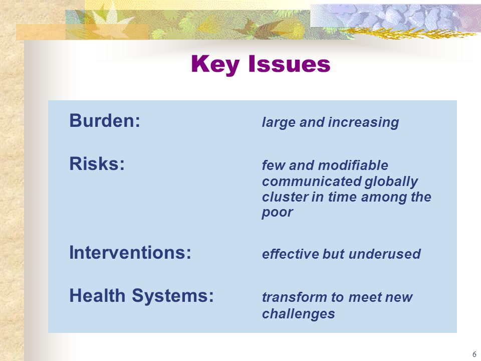 6 Key Issues Burden: large and increasing Risks: few and modifiable communicated globally cluster in time among the poor Interventions: effective but underused Health Systems: transform to meet new challenges