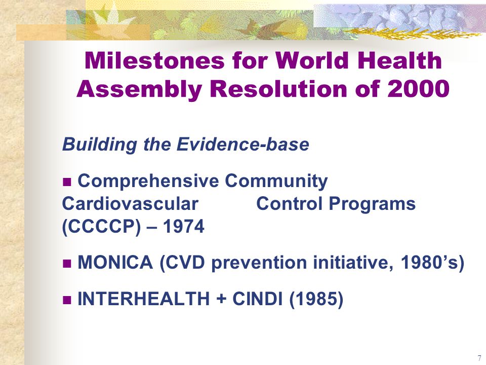 7 Milestones for World Health Assembly Resolution of 2000 Building the Evidence-base Comprehensive Community Cardiovascular Control Programs (CCCCP) – 1974 MONICA (CVD prevention initiative, 1980’s) INTERHEALTH + CINDI (1985)