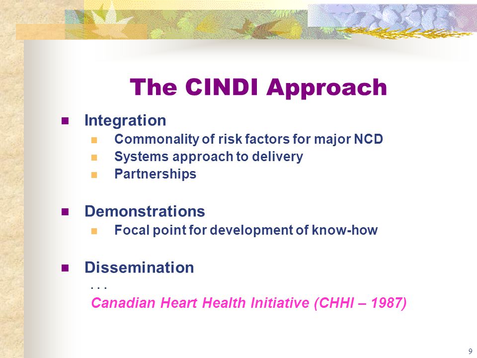 9 The CINDI Approach Integration Commonality of risk factors for major NCD Systems approach to delivery Partnerships Demonstrations Focal point for development of know-how Dissemination...
