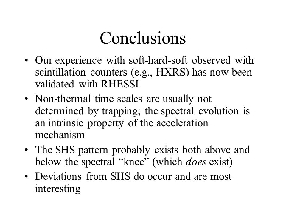 Conclusions Our experience with soft-hard-soft observed with scintillation counters (e.g., HXRS) has now been validated with RHESSI Non-thermal time scales are usually not determined by trapping; the spectral evolution is an intrinsic property of the acceleration mechanism The SHS pattern probably exists both above and below the spectral knee (which does exist) Deviations from SHS do occur and are most interesting