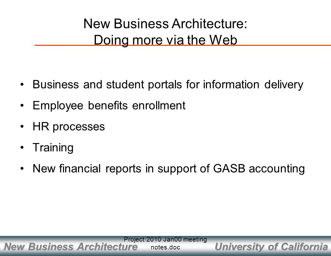 University of California New Business Architecture Project 2010 Jan00 meeting notes.doc New Business Architecture: Doing more via the Web Business and student portals for information delivery Employee benefits enrollment HR processes Training New financial reports in support of GASB accounting