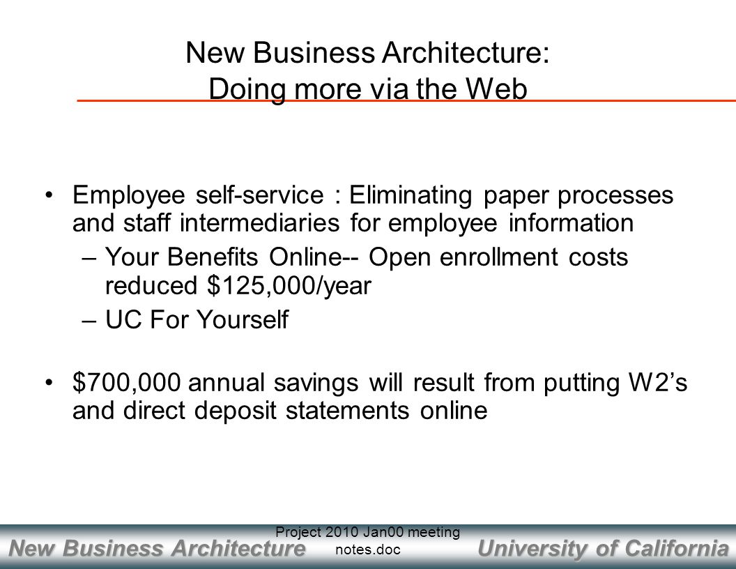 University of California New Business Architecture Project 2010 Jan00 meeting notes.doc Employee self-service : Eliminating paper processes and staff intermediaries for employee information –Your Benefits Online-- Open enrollment costs reduced $125,000/year –UC For Yourself $700,000 annual savings will result from putting W2’s and direct deposit statements online New Business Architecture: Doing more via the Web