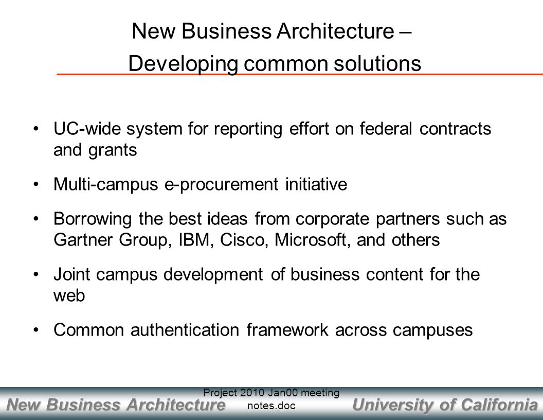 University of California New Business Architecture Project 2010 Jan00 meeting notes.doc New Business Architecture – Developing common solutions UC-wide system for reporting effort on federal contracts and grants Multi-campus e-procurement initiative Borrowing the best ideas from corporate partners such as Gartner Group, IBM, Cisco, Microsoft, and others Joint campus development of business content for the web Common authentication framework across campuses
