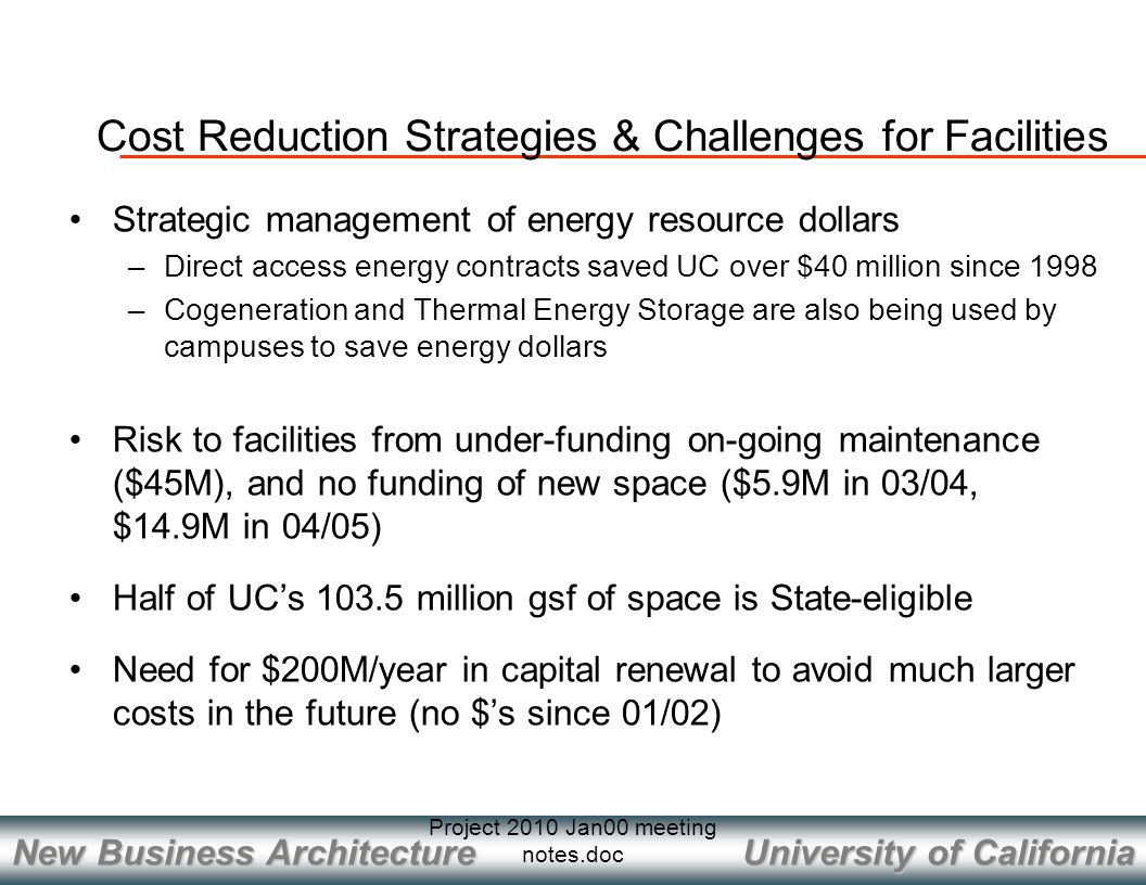University of California New Business Architecture Project 2010 Jan00 meeting notes.doc Cost Reduction Strategies & Challenges for Facilities Strategic management of energy resource dollars –Direct access energy contracts saved UC over $40 million since 1998 –Cogeneration and Thermal Energy Storage are also being used by campuses to save energy dollars Risk to facilities from under-funding on-going maintenance ($45M), and no funding of new space ($5.9M in 03/04, $14.9M in 04/05) Half of UC’s million gsf of space is State-eligible Need for $200M/year in capital renewal to avoid much larger costs in the future (no $’s since 01/02)