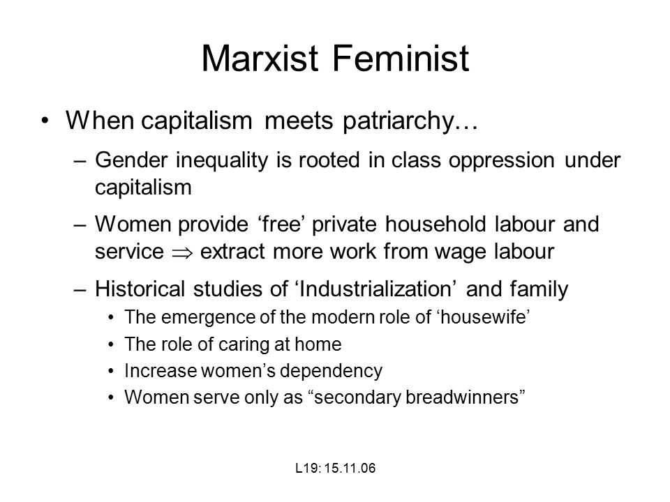 L19: Marxist Feminist When capitalism meets patriarchy… –Gender inequality is rooted in class oppression under capitalism –Women provide ‘free’ private household labour and service  extract more work from wage labour –Historical studies of ‘Industrialization’ and family The emergence of the modern role of ‘housewife’ The role of caring at home Increase women’s dependency Women serve only as secondary breadwinners