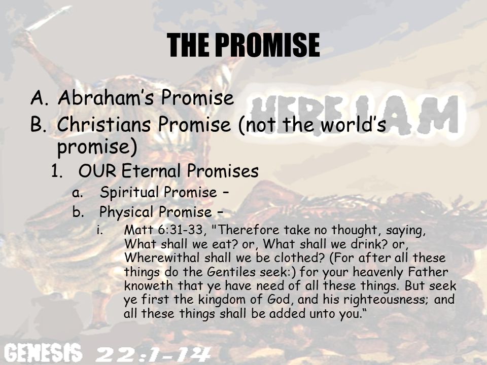 THE PROMISE A.Abraham’s Promise B.Christians Promise (not the world’s promise) 1.OUR Eternal Promises a.Spiritual Promise – b.Physical Promise – i.Matt 6:31-33, Therefore take no thought, saying, What shall we eat.