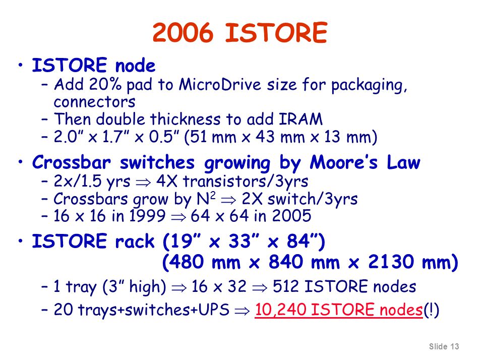 Slide ISTORE ISTORE node –Add 20% pad to MicroDrive size for packaging, connectors –Then double thickness to add IRAM –2.0 x 1.7 x 0.5 (51 mm x 43 mm x 13 mm) Crossbar switches growing by Moore’s Law –2x/1.5 yrs  4X transistors/3yrs –Crossbars grow by N 2  2X switch/3yrs –16 x 16 in 1999  64 x 64 in 2005 ISTORE rack (19 x 33 x 84 ) (480 mm x 840 mm x 2130 mm) –1 tray (3 high)  16 x 32  512 ISTORE nodes –20 trays+switches+UPS  10,240 ISTORE nodes(!)