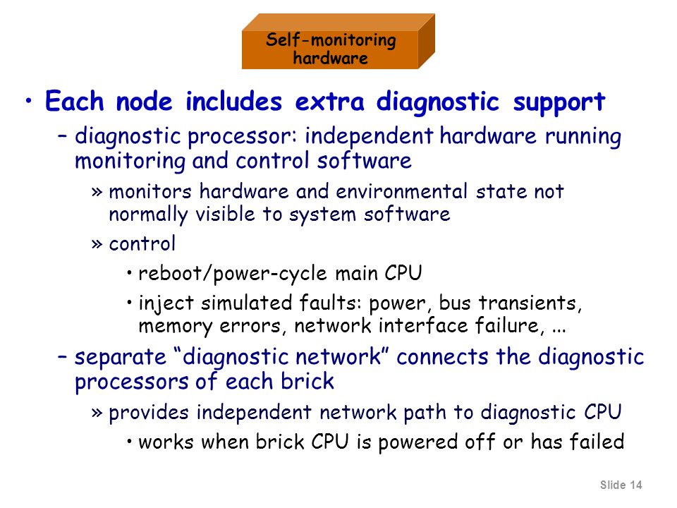 Slide 14 Each node includes extra diagnostic support –diagnostic processor: independent hardware running monitoring and control software »monitors hardware and environmental state not normally visible to system software »control reboot/power-cycle main CPU inject simulated faults: power, bus transients, memory errors, network interface failure,...