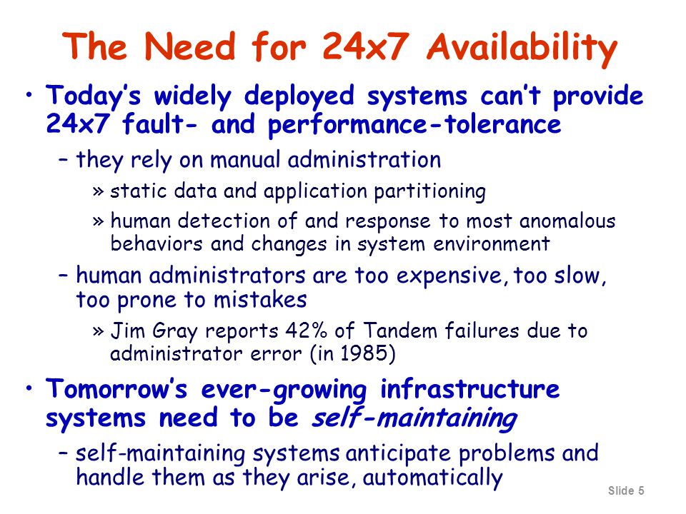Slide 5 The Need for 24x7 Availability Today’s widely deployed systems can’t provide 24x7 fault- and performance-tolerance –they rely on manual administration »static data and application partitioning »human detection of and response to most anomalous behaviors and changes in system environment –human administrators are too expensive, too slow, too prone to mistakes »Jim Gray reports 42% of Tandem failures due to administrator error (in 1985) Tomorrow’s ever-growing infrastructure systems need to be self-maintaining –self-maintaining systems anticipate problems and handle them as they arise, automatically