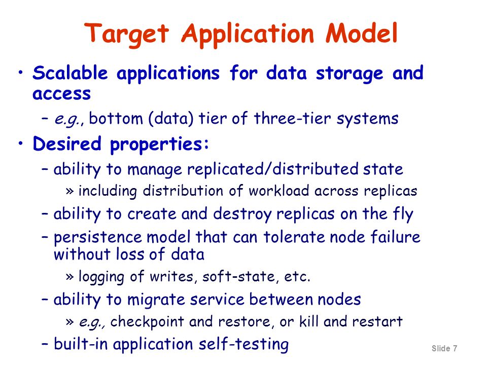 Slide 7 Target Application Model Scalable applications for data storage and access –e.g., bottom (data) tier of three-tier systems Desired properties: –ability to manage replicated/distributed state »including distribution of workload across replicas –ability to create and destroy replicas on the fly –persistence model that can tolerate node failure without loss of data »logging of writes, soft-state, etc.