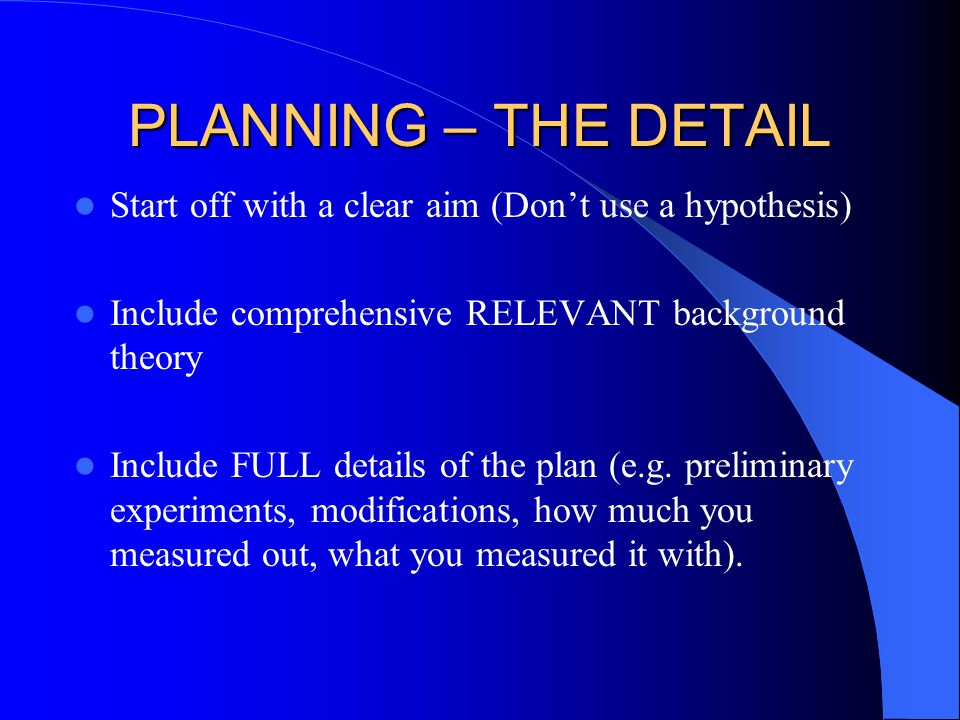 PLANNING – THE DETAIL Start off with a clear aim (Don’t use a hypothesis) Include comprehensive RELEVANT background theory Include FULL details of the plan (e.g.