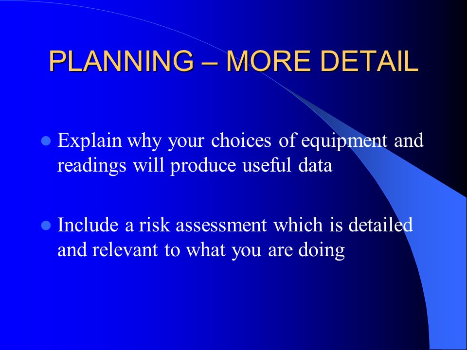 PLANNING – MORE DETAIL Explain why your choices of equipment and readings will produce useful data Include a risk assessment which is detailed and relevant to what you are doing