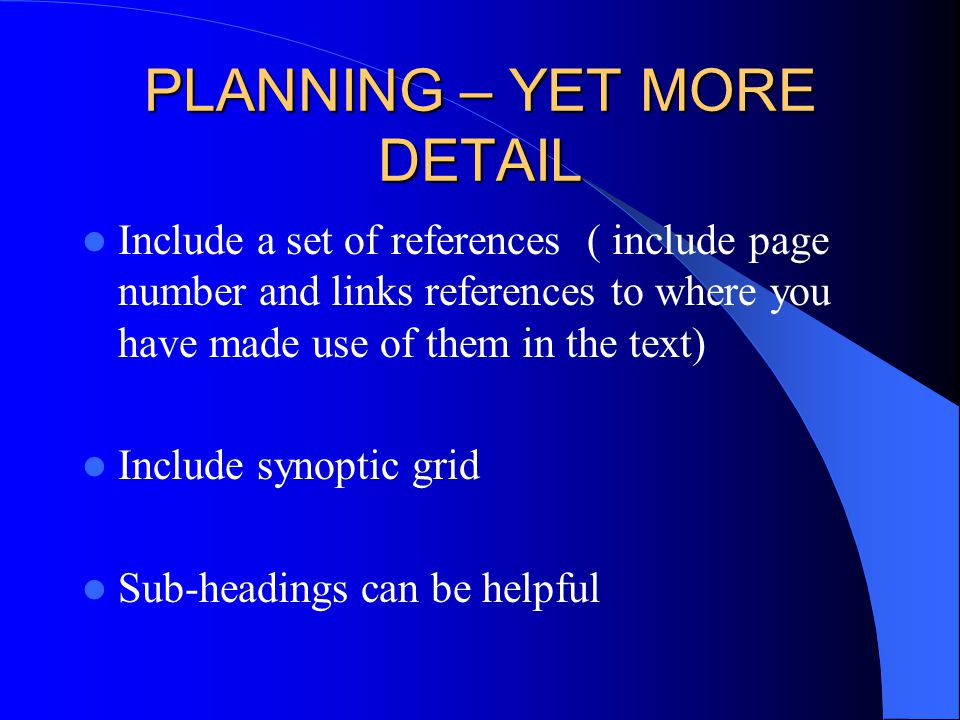 PLANNING – YET MORE DETAIL Include a set of references ( include page number and links references to where you have made use of them in the text) Include synoptic grid Sub-headings can be helpful