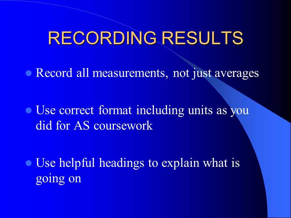 RECORDING RESULTS Record all measurements, not just averages Use correct format including units as you did for AS coursework Use helpful headings to explain what is going on
