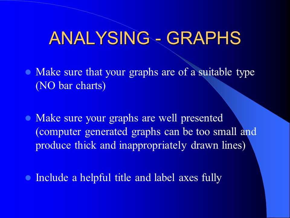 ANALYSING - GRAPHS Make sure that your graphs are of a suitable type (NO bar charts) Make sure your graphs are well presented (computer generated graphs can be too small and produce thick and inappropriately drawn lines) Include a helpful title and label axes fully