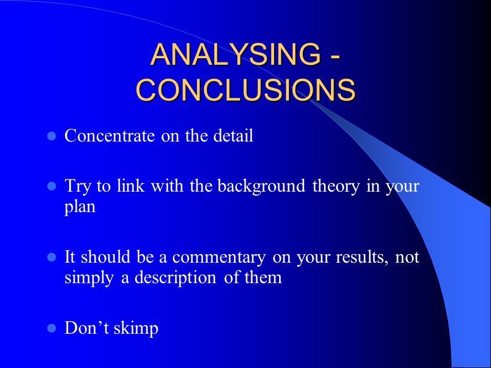 ANALYSING - CONCLUSIONS Concentrate on the detail Try to link with the background theory in your plan It should be a commentary on your results, not simply a description of them Don’t skimp
