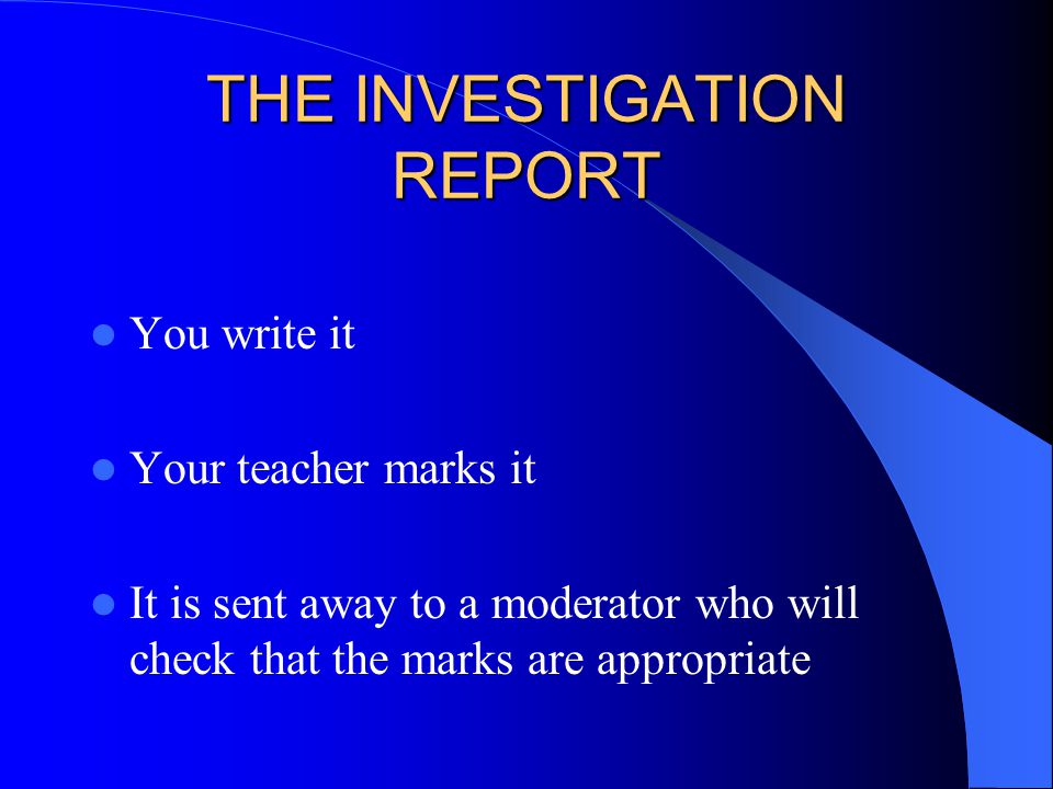 THE INVESTIGATION REPORT You write it Your teacher marks it It is sent away to a moderator who will check that the marks are appropriate