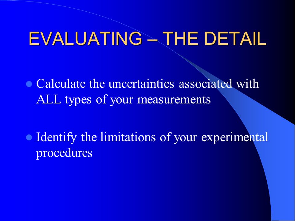EVALUATING – THE DETAIL Calculate the uncertainties associated with ALL types of your measurements Identify the limitations of your experimental procedures