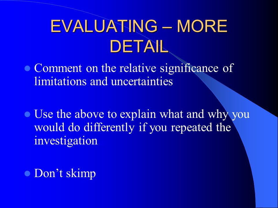 EVALUATING – MORE DETAIL Comment on the relative significance of limitations and uncertainties Use the above to explain what and why you would do differently if you repeated the investigation Don’t skimp