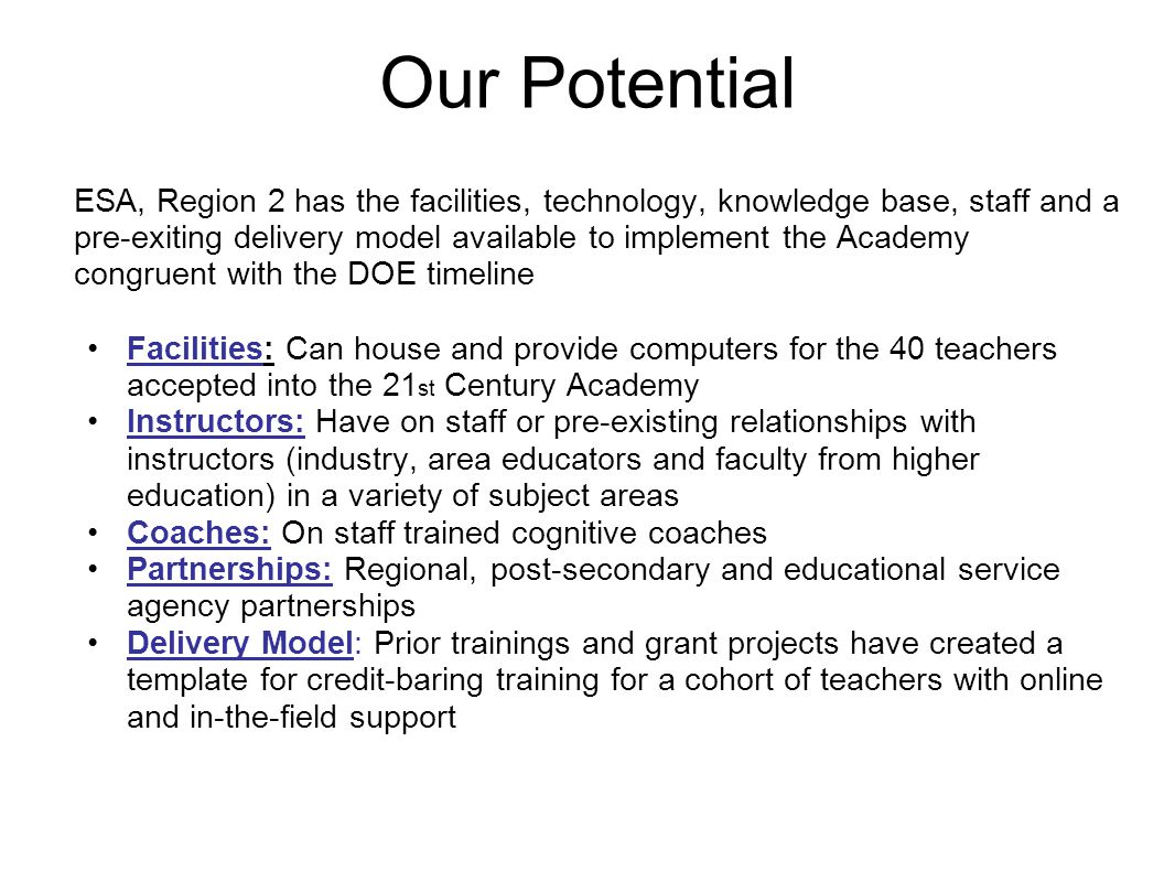 Our Potential ESA, Region 2 has the facilities, technology, knowledge base, staff and a pre-exiting delivery model available to implement the Academy congruent with the DOE timeline Facilities: Can house and provide computers for the 40 teachers accepted into the 21 st Century Academy Instructors: Have on staff or pre-existing relationships with instructors (industry, area educators and faculty from higher education) in a variety of subject areas Coaches: On staff trained cognitive coaches Partnerships: Regional, post-secondary and educational service agency partnerships Delivery Model: Prior trainings and grant projects have created a template for credit-baring training for a cohort of teachers with online and in-the-field support