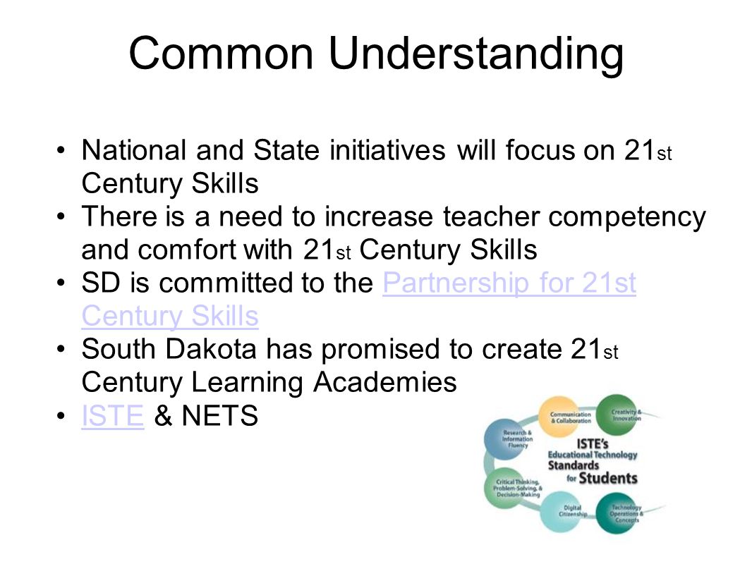 Common Understanding National and State initiatives will focus on 21 st Century Skills There is a need to increase teacher competency and comfort with 21 st Century Skills SD is committed to the Partnership for 21st Century SkillsPartnership for 21st Century Skills South Dakota has promised to create 21 st Century Learning Academies ISTE & NETSISTE