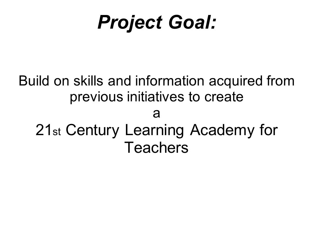 Project Goal: Build on skills and information acquired from previous initiatives to create a 21 st Century Learning Academy for Teachers