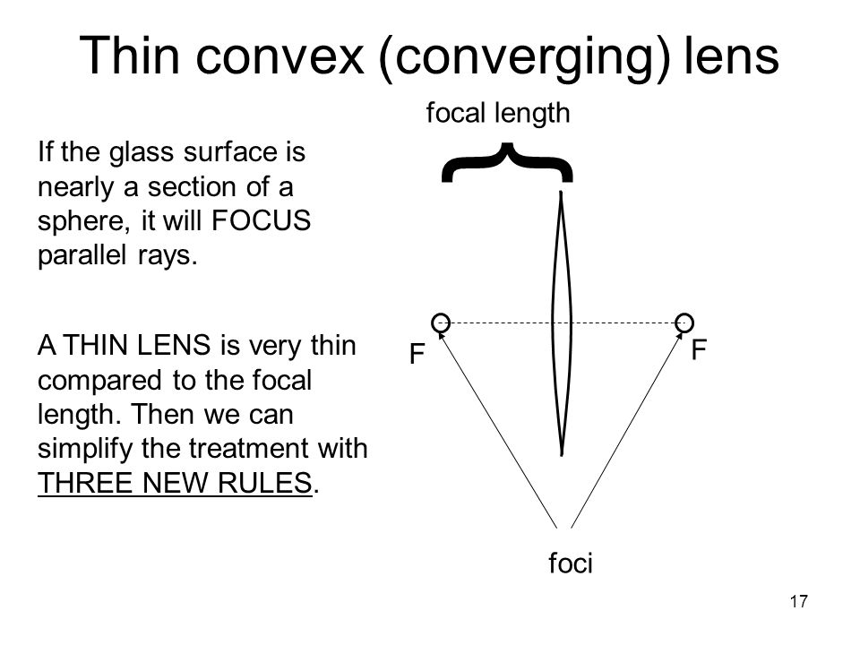 17 F F Thin convex (converging) lens foci } focal length If the glass surface is nearly a section of a sphere, it will FOCUS parallel rays.