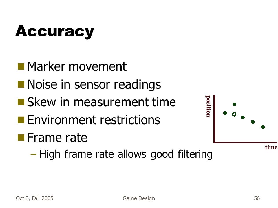 Oct 3, Fall 2005Game Design56 Accuracy  Marker movement  Noise in sensor readings  Skew in measurement time  Environment restrictions  Frame rate –High frame rate allows good filtering