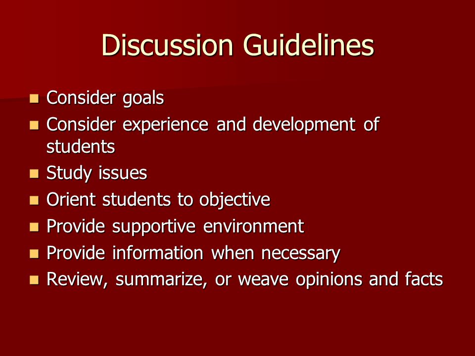 Discussion Guidelines Consider goals Consider goals Consider experience and development of students Consider experience and development of students Study issues Study issues Orient students to objective Orient students to objective Provide supportive environment Provide supportive environment Provide information when necessary Provide information when necessary Review, summarize, or weave opinions and facts Review, summarize, or weave opinions and facts