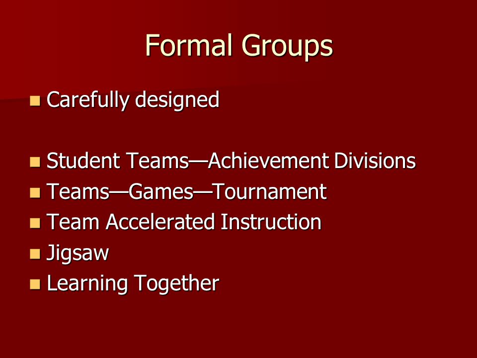 Formal Groups Carefully designed Carefully designed Student Teams—Achievement Divisions Student Teams—Achievement Divisions Teams—Games—Tournament Teams—Games—Tournament Team Accelerated Instruction Team Accelerated Instruction Jigsaw Jigsaw Learning Together Learning Together